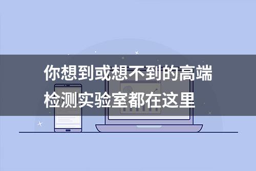 你想到或想不到的高端检测实验室都在这里