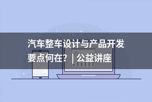 汽车整车设计与产品开发要点何在？| 公益讲座