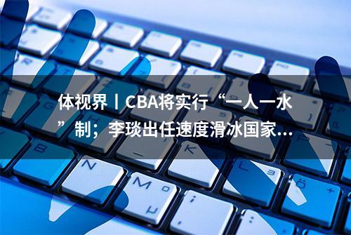 体视界丨CBA将实行“一人一水”制；李琰出任速度滑冰国家队总教练！“跨项”任教能否呈现惊喜