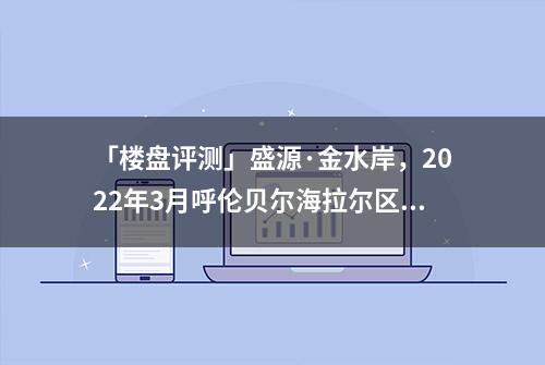 「楼盘评测」盛源·金水岸，2022年3月呼伦贝尔海拉尔区必看品质楼盘