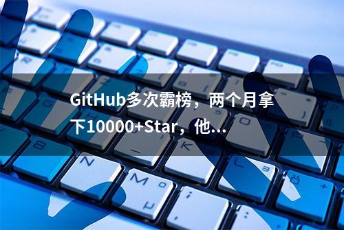 GitHub多次霸榜，两个月拿下10000+Star，他说基础软件不开源必死无疑