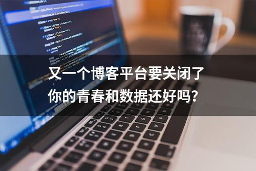 又一个博客平台要关闭了 你的青春和数据还好吗？