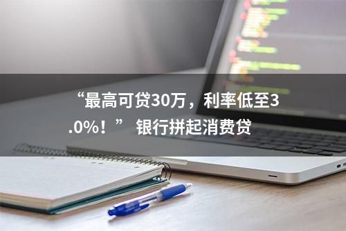 “最高可贷30万，利率低至3.0%！” 银行拼起消费贷