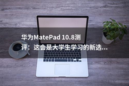 华为MatePad 10.8测评：这会是大学生学习的新选择吗