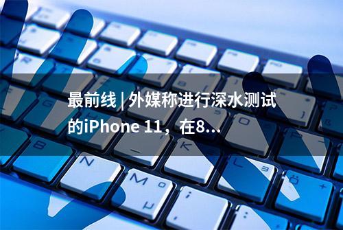 最前线 | 外媒称进行深水测试的iPhone 11，在8个月后仍能使用