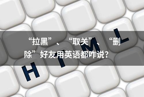 “拉黑”、“取关”、“删除”好友用英语都咋说？