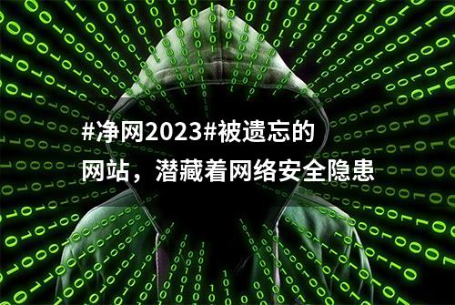 #净网2023#被遗忘的网站，潜藏着网络安全隐患