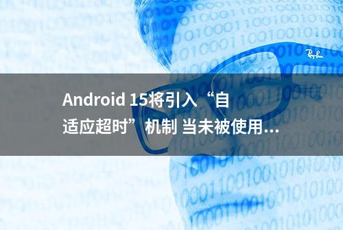 Android 15将引入“自适应超时”机制 当未被使用时自动关闭屏幕