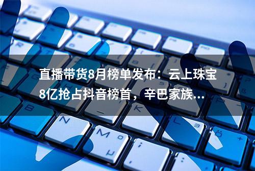 直播带货8月榜单发布：云上珠宝8亿抢占抖音榜首，辛巴家族霸榜快手前三