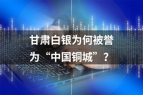 甘肃白银为何被誉为“中国铜城”？