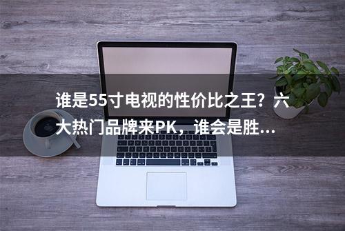 谁是55寸电视的性价比之王？六大热门品牌来PK，谁会是胜出者