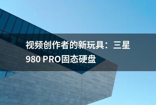 视频创作者的新玩具：三星980 PRO固态硬盘