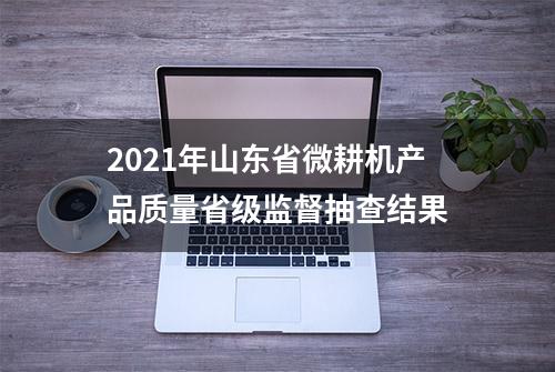 2021年山东省微耕机产品质量省级监督抽查结果