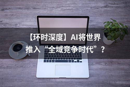 【环时深度】AI将世界推入“全域竞争时代”？