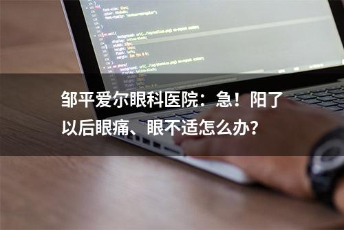 邹平爱尔眼科医院：急！阳了以后眼痛、眼不适怎么办？