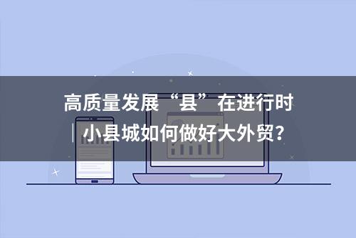 高质量发展“县”在进行时｜小县城如何做好大外贸？