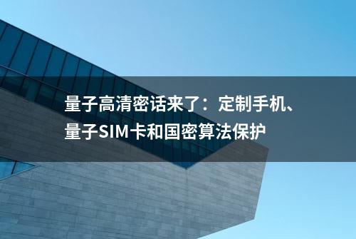 量子高清密话来了：定制手机、量子SIM卡和国密算法保护