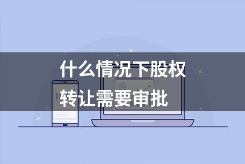 什么情况下股权转让需要审批