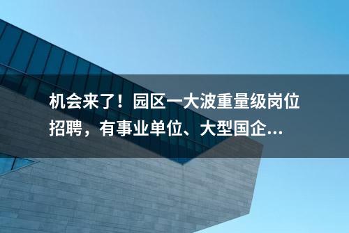 机会来了！园区一大波重量级岗位招聘，有事业单位、大型国企、外资企业……