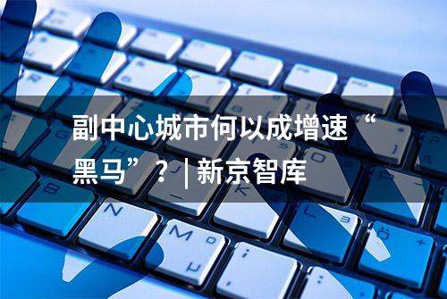 副中心城市何以成增速“黑马”？| 新京智库