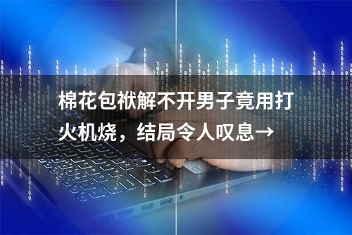 棉花包袱解不开男子竟用打火机烧，结局令人叹息→