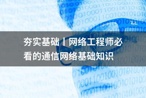 夯实基础丨网络工程师必看的通信网络基础知识