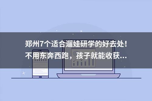 郑州7个适合遛娃研学的好去处！不用东奔西跑，孩子就能收获满满