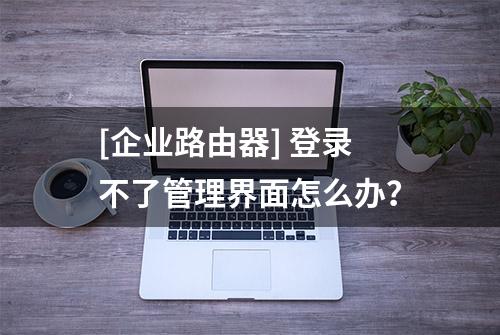 [企业路由器] 登录不了管理界面怎么办？