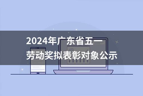 2024年广东省五一劳动奖拟表彰对象公示