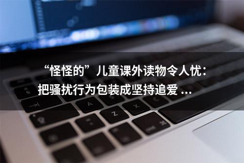 “怪怪的”儿童课外读物令人忧：把骚扰行为包装成坚持追爱 里面竟有暴力惊悚色情描述