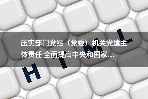 压实部门党组（党委）机关党建主体责任 全面提高中央和国家机关党的建设质量