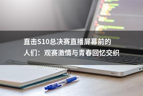 直击S10总决赛直播屏幕前的人们：观赛激情与青春回忆交织