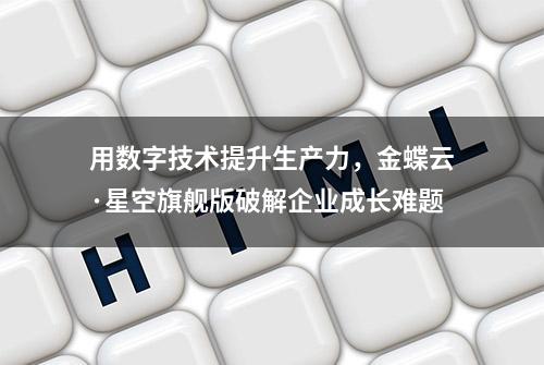 用数字技术提升生产力，金蝶云·星空旗舰版破解企业成长难题