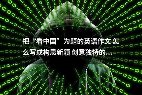 把“看中国”为题的英语作文 怎么写成构思新颖 创意独特的一类文