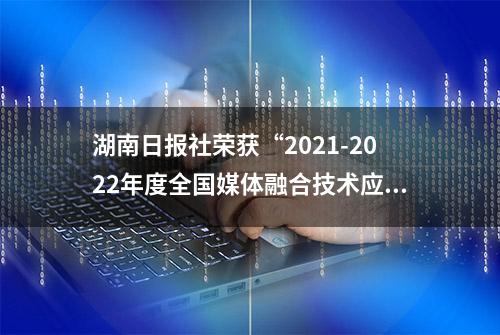 湖南日报社荣获“2021-2022年度全国媒体融合技术应用创新案例奖”