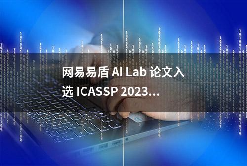 网易易盾 AI Lab 论文入选 ICASSP 2023！黑科技让语音识别越“听”越准