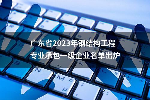 广东省2023年钢结构工程专业承包一级企业名单出炉