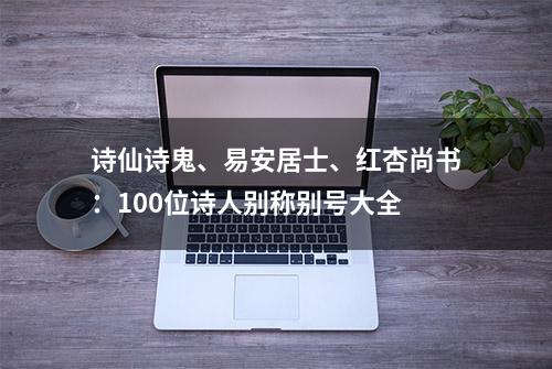 诗仙诗鬼、易安居士、红杏尚书：100位诗人别称别号大全