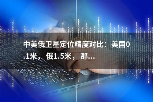 中美俄卫星定位精度对比：美国0.1米， 俄1.5米， 那么中国是多少呢