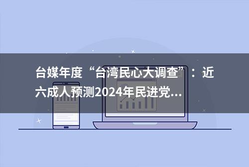 台媒年度“台湾民心大调查”：近六成人预测2024年民进党将下台