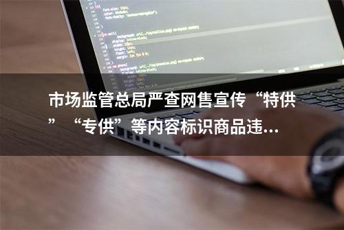 市场监管总局严查网售宣传“特供”“专供”等内容标识商品违法违规行为