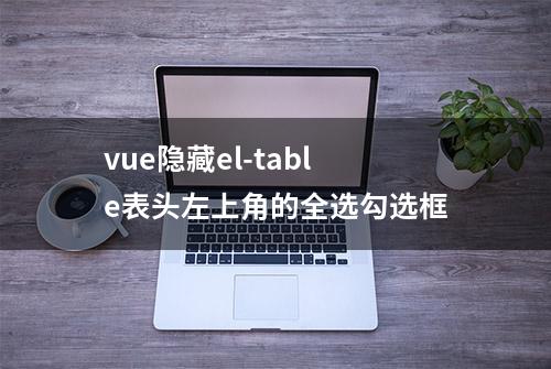 vue隐藏el-table表头左上角的全选勾选框