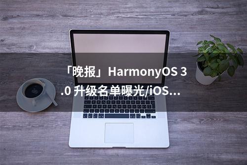 「晚报」HarmonyOS 3.0 升级名单曝光/iOS 15.6 正式版发布