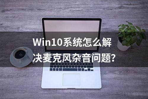 Win10系统怎么解决麦克风杂音问题？