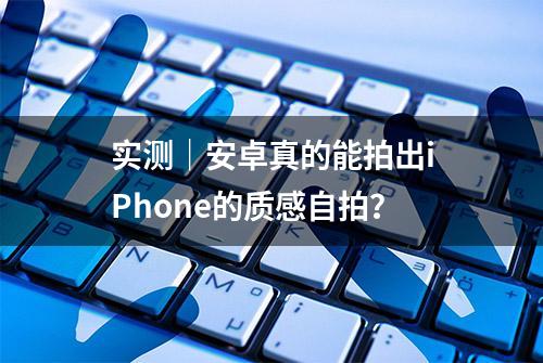 实测｜安卓真的能拍出iPhone的质感自拍？