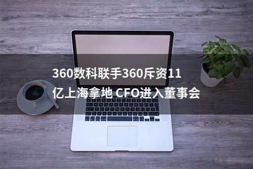 360数科联手360斥资11亿上海拿地 CFO进入董事会