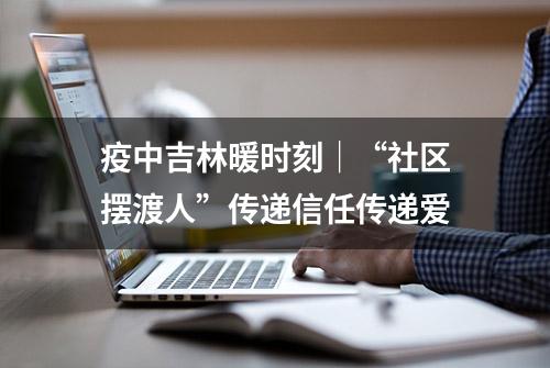 疫中吉林暖时刻｜“社区摆渡人”传递信任传递爱