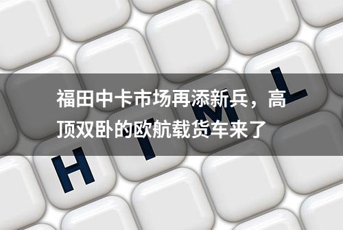 福田中卡市场再添新兵，高顶双卧的欧航载货车来了