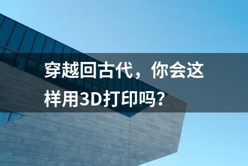 穿越回古代，你会这样用3D打印吗？