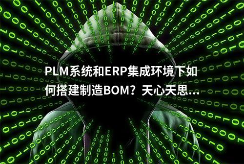 PLM系统和ERP集成环境下如何搭建制造BOM？天心天思助企业信息化